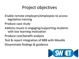 Project objectivesEnable remote employers/employees to access legislative trainingProduce case studyAddress issues in engaging/supporting students with low learning motivationProduce cost/benefit analysisTest & report integration of BBB with MoodleDisseminate findings & guidance