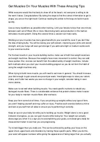 Get Muscles On Your Muscles With These Amazing Tips

While everyone would like that body to show off at the beach, not everyone is willing to do
the work it takes. Congratulations! By taking the steps to find the correct information to get in
shape, you are on the right track! Continue reading this article to find ways to build muscle
quickly.


Use as many repetitions as possible when training. Limit your breaks to less than one minute
between each set of fifteen lifts or more. Maximizing lactic acid production in this fashion
stimulates muscle growth. Doing this several times a session can help vastly.


Working out your muscles has many great benefits to your overall life, even if you don't like
the idea of being bulky. You will be raising your self-esteem, improving your joints and overall
strength, and your lungs will even get stronger if you add some light or medium cardio work
to your exercise routine.


For the best results in your muscle-building routine, make use of both free weight exercises
and weight machines. Because free weights have more movement to control, they can add
mass quicker. But, novices can benefit from the added safety of weight machines. Include
both methods when you start your muscle building program so you do not form the habit of
using the weight machines only.


When trying to build more muscle, you will need to eat more in general. You should increase
your diet enough to gain around one pound per week. Investigate ways to raise your caloric
intake, and if after two weeks you see no change in your weight, consider taking in even
more calories.


Make sure to eat well when building muscle. You need specific nutrients to rebuild any
damaged muscle fibers. There is considerable evidence that protein shakes make it easier
for your body to maintain muscle fibers after workouts.


Keep your form correct at all times. If you are picking up weights without any type of form,
you aren't helping yourself and may suffer an injury. Practice each exercise before a mirror
and look at yourself from all sides to ensure you're performing it correctly.


Keep an eye on your body fat while you're building up muscle. Weight alone is not a good
indicator of progress, as you can gain muscle while losing fat. Your weight can actually
discourage you when it is a sign you're accomplishing your goals, so instead get a body fat
measurement taken to see how you are progressing.


Try to look bigger than you really are. This can be achieved by putting your focus on the
upper chest, upper back and shoulders by training these specific parts. When you do this,
your waist will appear narrower while giving the appearance of being larger than you actually
 