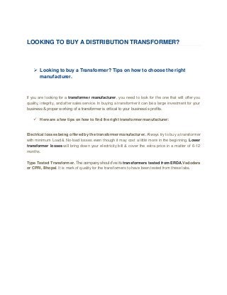 LOOKING TO BUY A DISTRIBUTION TRANSFORMER?
 Looking to buy a Transformer? Tips on how to choose the right
manufacturer.
If you are looking for a transformer manufacturer, you need to look for the one that will offer you
quality, integrity, and after sales service. In buying a transformer it can be a large investment for your
business & proper working of a transformer is critical to your business’s profits.
 Here are a few tips on how to find the right transformer manufacturer:
Electrical losses being offered by the transformer manufacturer. Always try to buy a transformer
with minimum Load & No-load losses even though it may cost a little more in the beginning. Lower
transformer losses will bring down your electricity bill & cover the extra price in a matter of 6-12
months.
Type Tested Transformer. The company should’ve its transformers tested from ERDA,Vadodara
or CPRI, Bhopal. It is mark of quality for the transformers to have been tested from these labs.
 