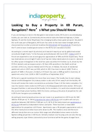 Looking to Buy a Property in KR Puram,
Bangalore? Here’s What you Should Know
If you are looking to invest in the Bangalore real estate market, KR Puram is one developing
locality you can look at. Connected by three arterial roads the National Highway 4, State
highway 35 and the Outer Ring Road, this emerging locality shows great prospect. Situated in
the north east part of Bangalore, KR Puram has come on the real estate limelight with its
close proximity to other prominent localities like Whitefield and Marathahalli. Proximity to
the IT centres have created good traction in the KR Puram real estate market.
According to a recent report by advisory and research report put out by global real estate
consultants Knight Frank, “In the five year period between 2013 and 2017, Hebbal and K R
Puram are expected to see an average price appreciation of 94% and 91% respectively. These
two destinations are on Knight Frank's list of top ten Indian destinations to invest in. demand
for office space in Bangalore in the next five years would be 44.4 million sq. ft, driven by the
IT/ITeS, biotech, and aerospace sectors. Of that, 60% would be in the North and East
corridors of the city, close to Hebbal and K R Puram. In Hebbal, the stock of residential
apartment units in 2007 was just 300, which in 2012 has risen to about 1,800. That's a
growth of 500% in five years. Similarly, K R Puram has seen a 200% growth in inventory of
apartment units, from 2,000 in 2007 to 6,000 as of September 2012.”
KR Puram is a good investment for more than one reason. The locality has its own railway
station and the Bangalore City railway station is also only 14 km away from the locality. KR
Puram will receive the metro connectivity as and when Phase 2 of the metro completes. For
now the nearest metro station to KR Puram is the Baiyappanahalli metro station. KR Puram
has good facilities in and around the locality for its residents. It is said to be complete with all
the social infrastructure facilities. With the metro coming up the price of properties for sale
in KR Puram has gone up considerably.
According to recent property prices one can invest in an apartments in KR Puram for INR
3000 to 4500 per sq. ft. Other properties for sale in KR Puram such as plots will cost you
anywhere between INR 3200 to 5500 per sq. ft. 46 % of the total project are apartments in
KR Puram followed by independent homes and plots. There has been a reasonable
appreciation for properties in KR Puram. Apartments saw a 3% property appreciation and on
the other hand price of villas have come down by 9%. The market is new and there are
different trends that one can notice. Mid-range and affordable homes seems to be the
highest selling properties in KR Puram. Similarly medium size housing units are also the top
selling property type. Metro connectivity once functional will be the game changer here.
 