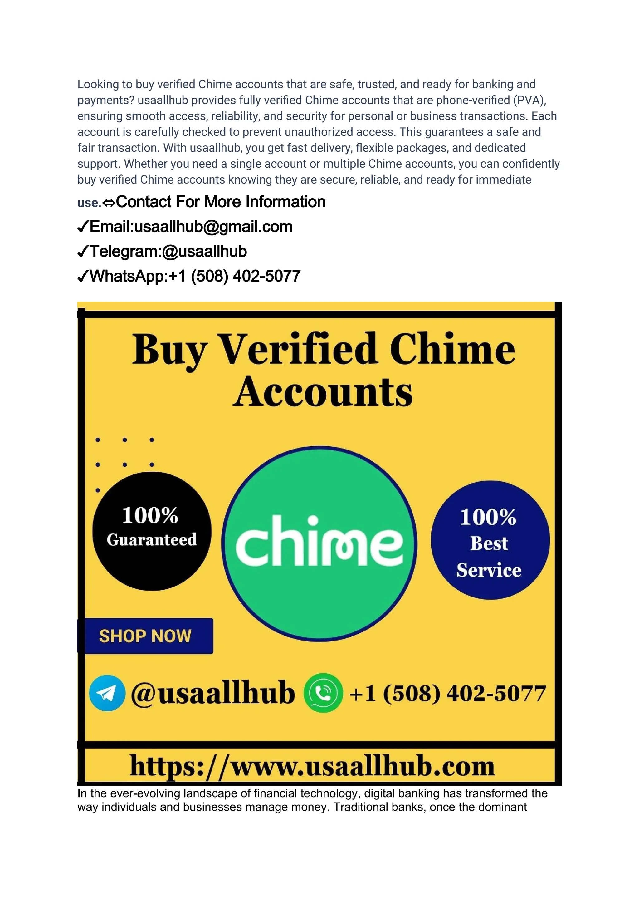 Looking to buy verified Chime accounts that are safe, trusted, and ready for banking and
payments? usaallhub provides fully verified Chime accounts that are phone-verified (PVA),
ensuring smooth access, reliability, and security for personal or business transactions. Each
account is carefully checked to prevent unauthorized access. This guarantees a safe and
fair transaction. With usaallhub, you get fast delivery, flexible packages, and dedicated
support. Whether you need a single account or multiple Chime accounts, you can confidently
buy verified Chime accounts knowing they are secure, reliable, and ready for immediate
use.⇔Contact For More Information
✓Email:usaallhub@gmail.com
✓Telegram:@usaallhub
✓WhatsApp:+1 (508) 402-5077
In the ever-evolving landscape of financial technology, digital banking has transformed the
way individuals and businesses manage money. Traditional banks, once the dominant
 
