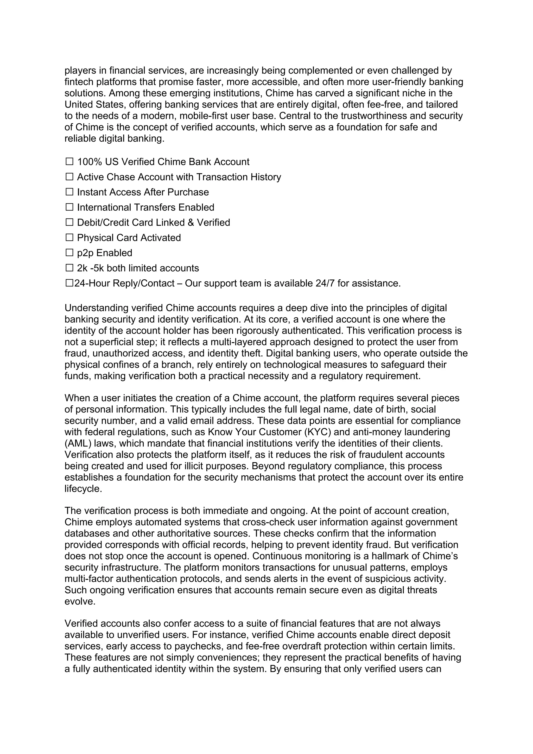 players in financial services, are increasingly being complemented or even challenged by
fintech platforms that promise faster, more accessible, and often more user-friendly banking
solutions. Among these emerging institutions, Chime has carved a significant niche in the
United States, offering banking services that are entirely digital, often fee-free, and tailored
to the needs of a modern, mobile-first user base. Central to the trustworthiness and security
of Chime is the concept of verified accounts, which serve as a foundation for safe and
reliable digital banking.
✅ 100% US Verified Chime Bank Account
✅ Active Chase Account with Transaction History
✅ Instant Access After Purchase
✅ International Transfers Enabled
✅ Debit/Credit Card Linked & Verified
✅ Physical Card Activated
✅ p2p Enabled
✅ 2k -5k both limited accounts
✅24-Hour Reply/Contact – Our support team is available 24/7 for assistance.
Understanding verified Chime accounts requires a deep dive into the principles of digital
banking security and identity verification. At its core, a verified account is one where the
identity of the account holder has been rigorously authenticated. This verification process is
not a superficial step; it reflects a multi-layered approach designed to protect the user from
fraud, unauthorized access, and identity theft. Digital banking users, who operate outside the
physical confines of a branch, rely entirely on technological measures to safeguard their
funds, making verification both a practical necessity and a regulatory requirement.
When a user initiates the creation of a Chime account, the platform requires several pieces
of personal information. This typically includes the full legal name, date of birth, social
security number, and a valid email address. These data points are essential for compliance
with federal regulations, such as Know Your Customer (KYC) and anti-money laundering
(AML) laws, which mandate that financial institutions verify the identities of their clients.
Verification also protects the platform itself, as it reduces the risk of fraudulent accounts
being created and used for illicit purposes. Beyond regulatory compliance, this process
establishes a foundation for the security mechanisms that protect the account over its entire
lifecycle.
The verification process is both immediate and ongoing. At the point of account creation,
Chime employs automated systems that cross-check user information against government
databases and other authoritative sources. These checks confirm that the information
provided corresponds with official records, helping to prevent identity fraud. But verification
does not stop once the account is opened. Continuous monitoring is a hallmark of Chime’s
security infrastructure. The platform monitors transactions for unusual patterns, employs
multi-factor authentication protocols, and sends alerts in the event of suspicious activity.
Such ongoing verification ensures that accounts remain secure even as digital threats
evolve.
Verified accounts also confer access to a suite of financial features that are not always
available to unverified users. For instance, verified Chime accounts enable direct deposit
services, early access to paychecks, and fee-free overdraft protection within certain limits.
These features are not simply conveniences; they represent the practical benefits of having
a fully authenticated identity within the system. By ensuring that only verified users can
 