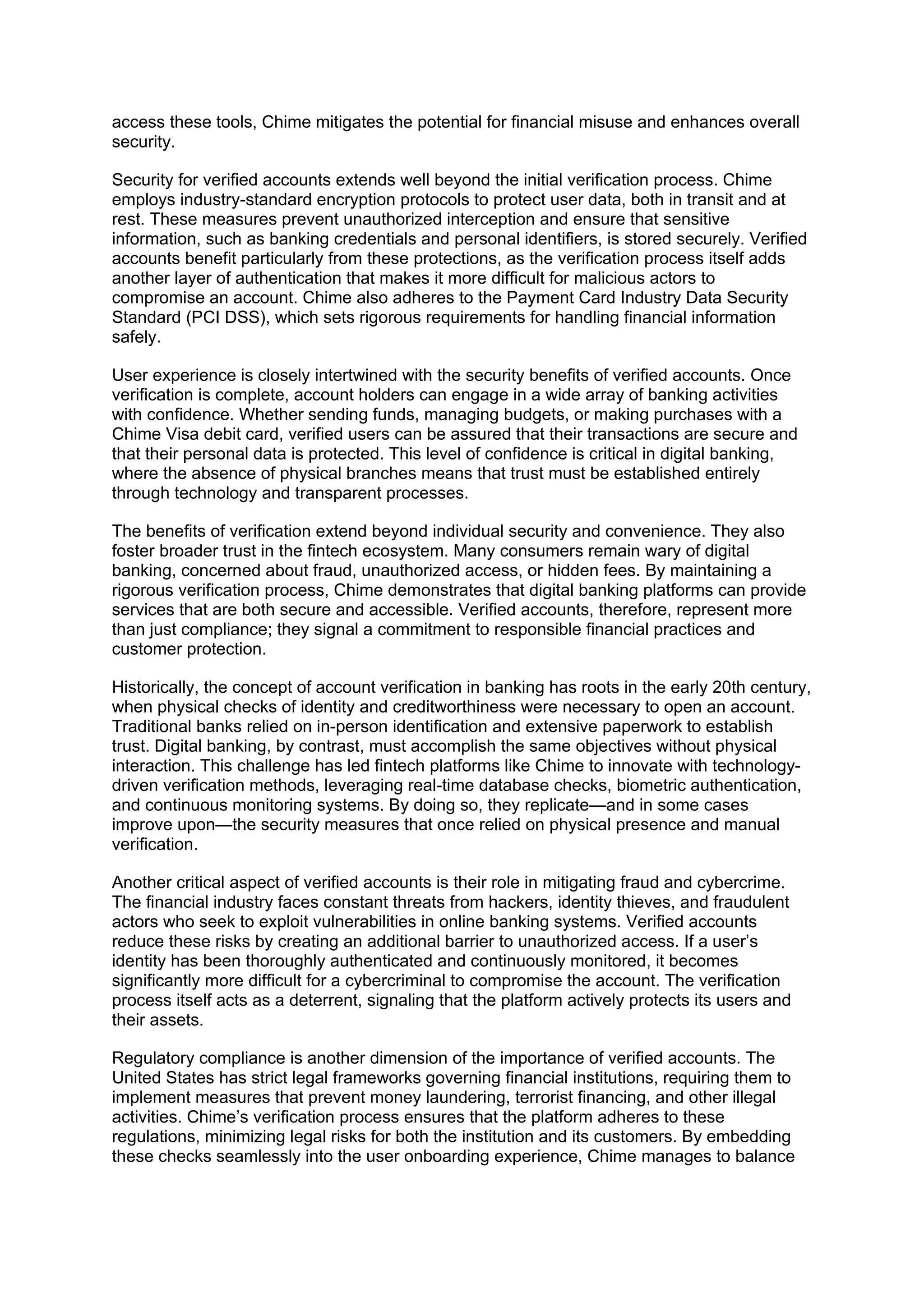 access these tools, Chime mitigates the potential for financial misuse and enhances overall
security.
Security for verified accounts extends well beyond the initial verification process. Chime
employs industry-standard encryption protocols to protect user data, both in transit and at
rest. These measures prevent unauthorized interception and ensure that sensitive
information, such as banking credentials and personal identifiers, is stored securely. Verified
accounts benefit particularly from these protections, as the verification process itself adds
another layer of authentication that makes it more difficult for malicious actors to
compromise an account. Chime also adheres to the Payment Card Industry Data Security
Standard (PCI DSS), which sets rigorous requirements for handling financial information
safely.
User experience is closely intertwined with the security benefits of verified accounts. Once
verification is complete, account holders can engage in a wide array of banking activities
with confidence. Whether sending funds, managing budgets, or making purchases with a
Chime Visa debit card, verified users can be assured that their transactions are secure and
that their personal data is protected. This level of confidence is critical in digital banking,
where the absence of physical branches means that trust must be established entirely
through technology and transparent processes.
The benefits of verification extend beyond individual security and convenience. They also
foster broader trust in the fintech ecosystem. Many consumers remain wary of digital
banking, concerned about fraud, unauthorized access, or hidden fees. By maintaining a
rigorous verification process, Chime demonstrates that digital banking platforms can provide
services that are both secure and accessible. Verified accounts, therefore, represent more
than just compliance; they signal a commitment to responsible financial practices and
customer protection.
Historically, the concept of account verification in banking has roots in the early 20th century,
when physical checks of identity and creditworthiness were necessary to open an account.
Traditional banks relied on in-person identification and extensive paperwork to establish
trust. Digital banking, by contrast, must accomplish the same objectives without physical
interaction. This challenge has led fintech platforms like Chime to innovate with technology-
driven verification methods, leveraging real-time database checks, biometric authentication,
and continuous monitoring systems. By doing so, they replicate—and in some cases
improve upon—the security measures that once relied on physical presence and manual
verification.
Another critical aspect of verified accounts is their role in mitigating fraud and cybercrime.
The financial industry faces constant threats from hackers, identity thieves, and fraudulent
actors who seek to exploit vulnerabilities in online banking systems. Verified accounts
reduce these risks by creating an additional barrier to unauthorized access. If a user’s
identity has been thoroughly authenticated and continuously monitored, it becomes
significantly more difficult for a cybercriminal to compromise the account. The verification
process itself acts as a deterrent, signaling that the platform actively protects its users and
their assets.
Regulatory compliance is another dimension of the importance of verified accounts. The
United States has strict legal frameworks governing financial institutions, requiring them to
implement measures that prevent money laundering, terrorist financing, and other illegal
activities. Chime’s verification process ensures that the platform adheres to these
regulations, minimizing legal risks for both the institution and its customers. By embedding
these checks seamlessly into the user onboarding experience, Chime manages to balance
 