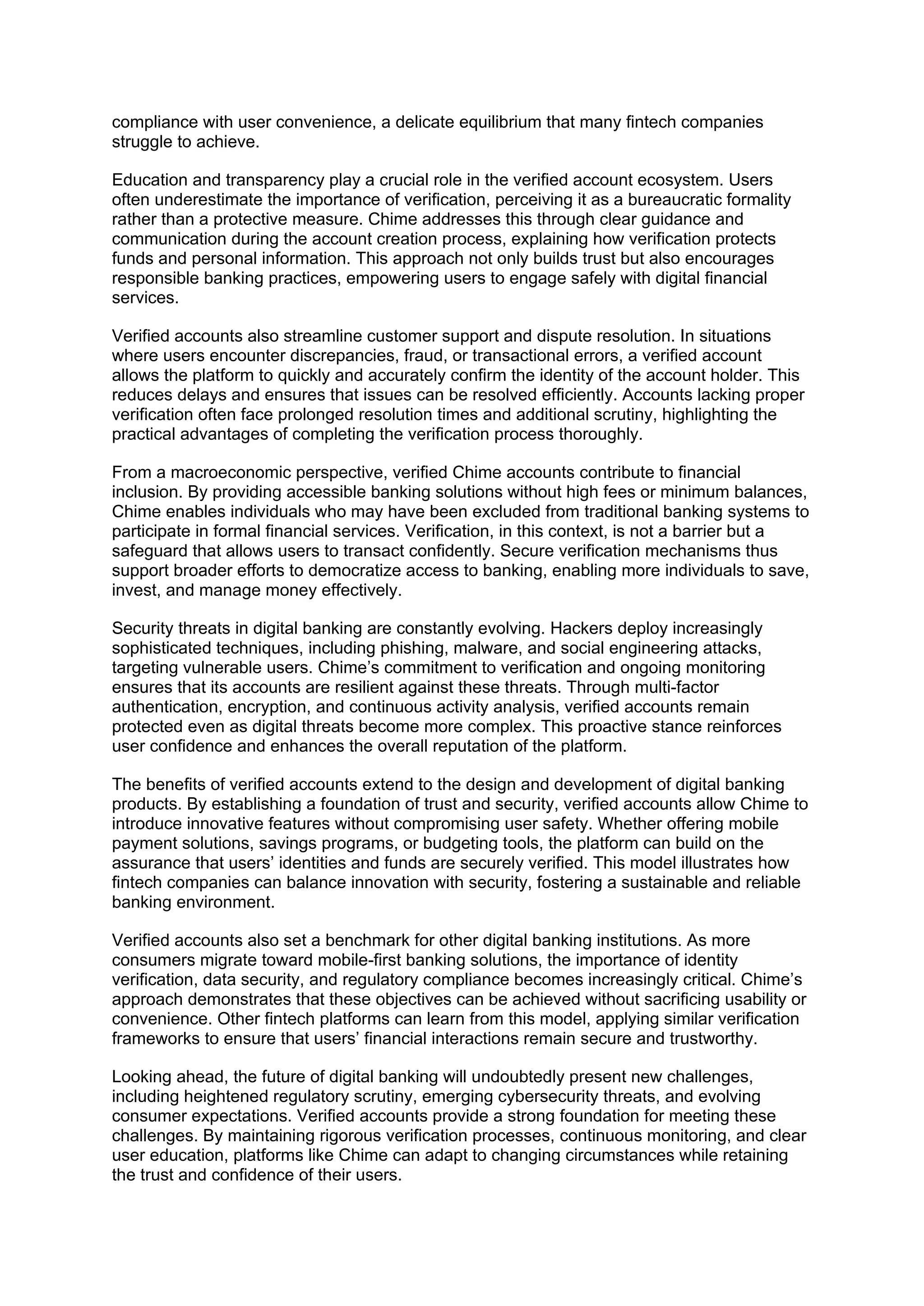 compliance with user convenience, a delicate equilibrium that many fintech companies
struggle to achieve.
Education and transparency play a crucial role in the verified account ecosystem. Users
often underestimate the importance of verification, perceiving it as a bureaucratic formality
rather than a protective measure. Chime addresses this through clear guidance and
communication during the account creation process, explaining how verification protects
funds and personal information. This approach not only builds trust but also encourages
responsible banking practices, empowering users to engage safely with digital financial
services.
Verified accounts also streamline customer support and dispute resolution. In situations
where users encounter discrepancies, fraud, or transactional errors, a verified account
allows the platform to quickly and accurately confirm the identity of the account holder. This
reduces delays and ensures that issues can be resolved efficiently. Accounts lacking proper
verification often face prolonged resolution times and additional scrutiny, highlighting the
practical advantages of completing the verification process thoroughly.
From a macroeconomic perspective, verified Chime accounts contribute to financial
inclusion. By providing accessible banking solutions without high fees or minimum balances,
Chime enables individuals who may have been excluded from traditional banking systems to
participate in formal financial services. Verification, in this context, is not a barrier but a
safeguard that allows users to transact confidently. Secure verification mechanisms thus
support broader efforts to democratize access to banking, enabling more individuals to save,
invest, and manage money effectively.
Security threats in digital banking are constantly evolving. Hackers deploy increasingly
sophisticated techniques, including phishing, malware, and social engineering attacks,
targeting vulnerable users. Chime’s commitment to verification and ongoing monitoring
ensures that its accounts are resilient against these threats. Through multi-factor
authentication, encryption, and continuous activity analysis, verified accounts remain
protected even as digital threats become more complex. This proactive stance reinforces
user confidence and enhances the overall reputation of the platform.
The benefits of verified accounts extend to the design and development of digital banking
products. By establishing a foundation of trust and security, verified accounts allow Chime to
introduce innovative features without compromising user safety. Whether offering mobile
payment solutions, savings programs, or budgeting tools, the platform can build on the
assurance that users’ identities and funds are securely verified. This model illustrates how
fintech companies can balance innovation with security, fostering a sustainable and reliable
banking environment.
Verified accounts also set a benchmark for other digital banking institutions. As more
consumers migrate toward mobile-first banking solutions, the importance of identity
verification, data security, and regulatory compliance becomes increasingly critical. Chime’s
approach demonstrates that these objectives can be achieved without sacrificing usability or
convenience. Other fintech platforms can learn from this model, applying similar verification
frameworks to ensure that users’ financial interactions remain secure and trustworthy.
Looking ahead, the future of digital banking will undoubtedly present new challenges,
including heightened regulatory scrutiny, emerging cybersecurity threats, and evolving
consumer expectations. Verified accounts provide a strong foundation for meeting these
challenges. By maintaining rigorous verification processes, continuous monitoring, and clear
user education, platforms like Chime can adapt to changing circumstances while retaining
the trust and confidence of their users.
 