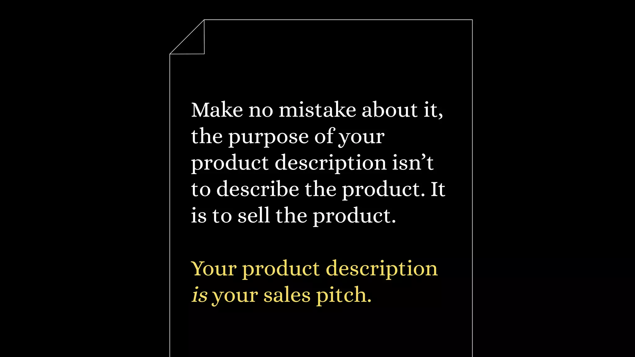 Make no mistake about it,
the purpose of your
product description isn’t
to describe the product. It
is to sell the product.
Your product description
is your sales pitch.
 