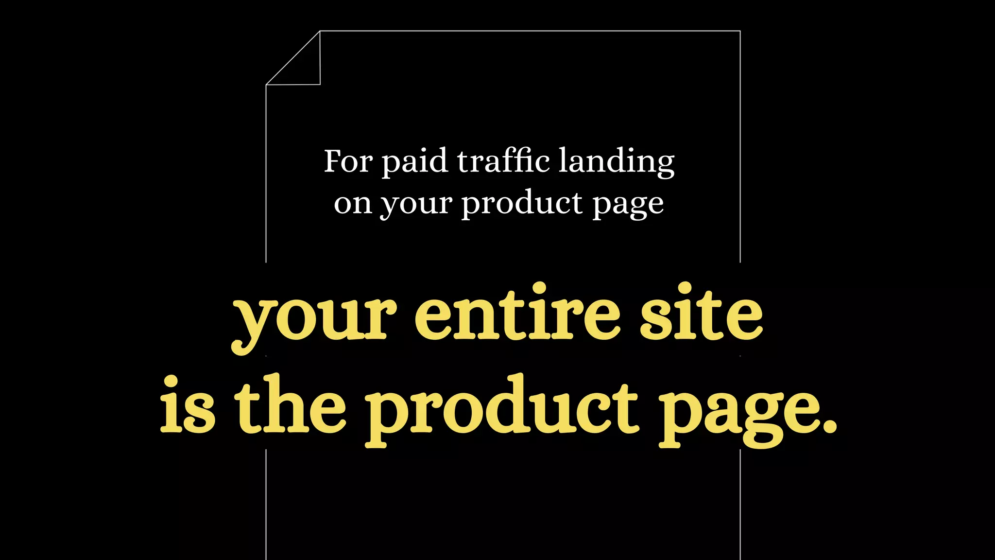 For paid traffic landing
on your product page
your entire site
is the product page.
 