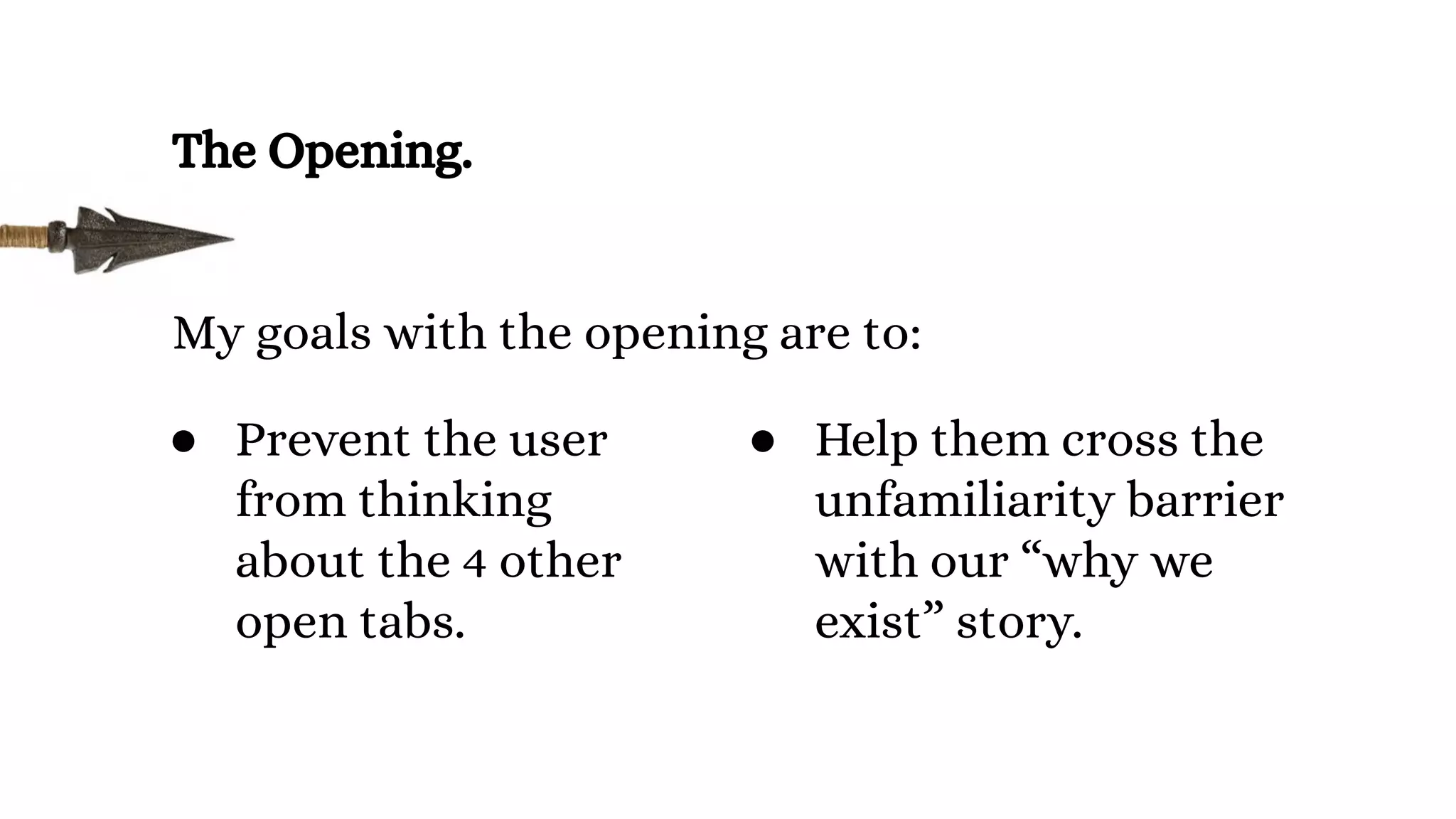 The Opening.
My goals with the opening are to:
● Help them cross the
unfamiliarity barrier
with our “why we
exist” story.
● Prevent the user
from thinking
about the 4 other
open tabs.
 