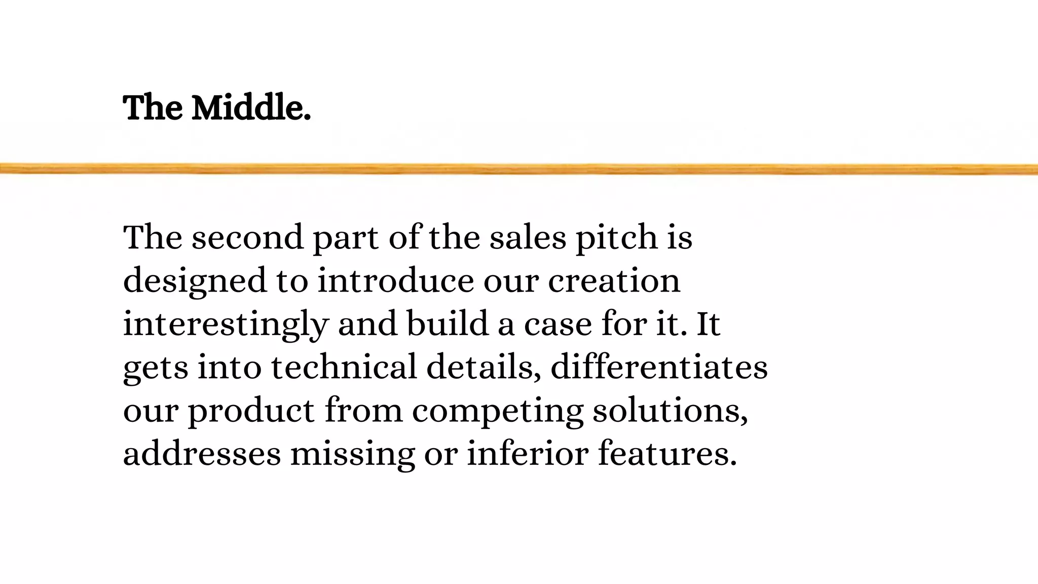 The Middle.
The second part of the sales pitch is
designed to introduce our creation
interestingly and build a case for it. It
gets into technical details, differentiates
our product from competing solutions,
addresses missing or inferior features.
 