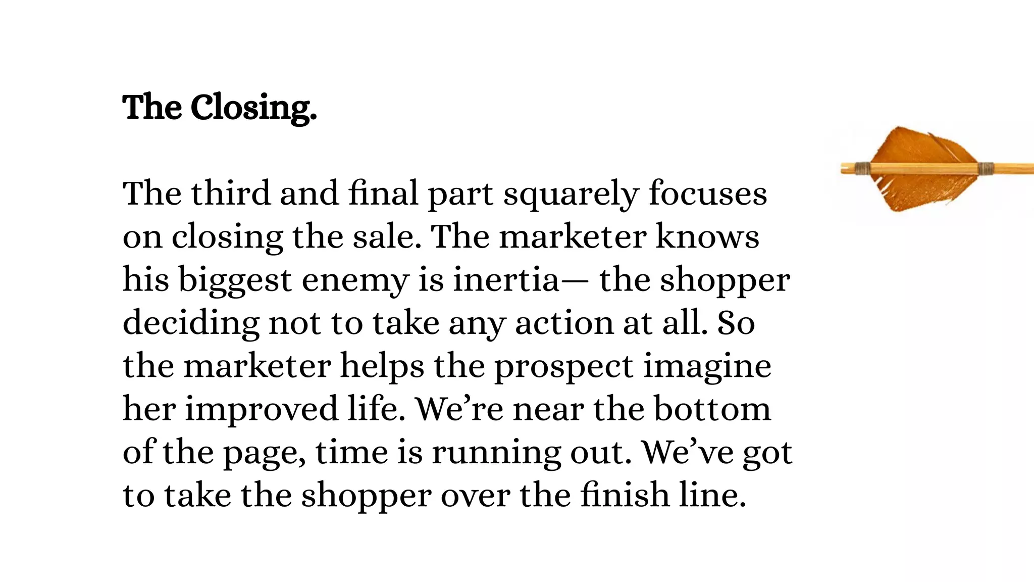 The Closing.
The third and final part squarely focuses
on closing the sale. The marketer knows
his biggest enemy is inertia— the shopper
deciding not to take any action at all. So
the marketer helps the prospect imagine
her improved life. We’re near the bottom
of the page, time is running out. We’ve got
to take the shopper over the finish line.
 