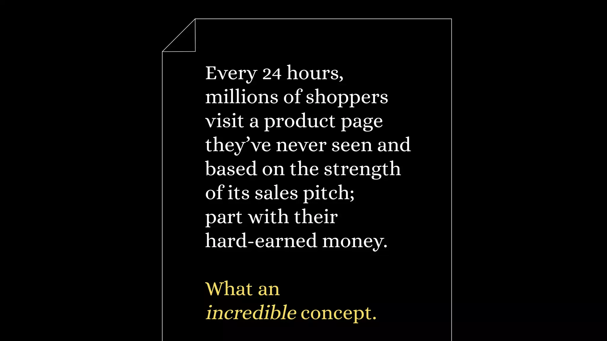 Every 24 hours,
millions of shoppers
visit a product page
they’ve never seen and
based on the strength
of its sales pitch;
part with their
hard-earned money.
What an
incredible concept.
 
