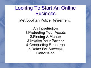 Looking To Start An Online Business Metropolitan Police Retirement:  An Introduction 1.Protecting Your Assets 2.Finding A Mentor 3.Involve Your Partner 4.Conducting Research 5.Relax For Success Conclusion 