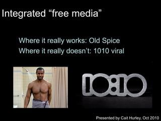 Integrated “free media”

   Where it really works: Old Spice
   Where it really doesn‟t: 1010 viral




                            Presented by Cait Hurley, Oct 2010
 