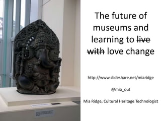 The future of museums and learning to live with love change http://www.slideshare.net/miaridge @mia_out Mia Ridge, Cultural Heritage Technologist 