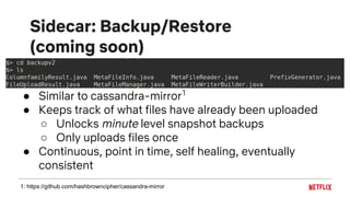 Sidecar: Backup/Restore
(coming soon)
● Similar to cassandra-mirror1
● Keeps track of what files have already been uploaded
○ Unlocks minute level snapshot backups
○ Only uploads files once
● Continuous, point in time, self healing, eventually
consistent
1: https://github.com/hashbrowncipher/cassandra-mirror
 