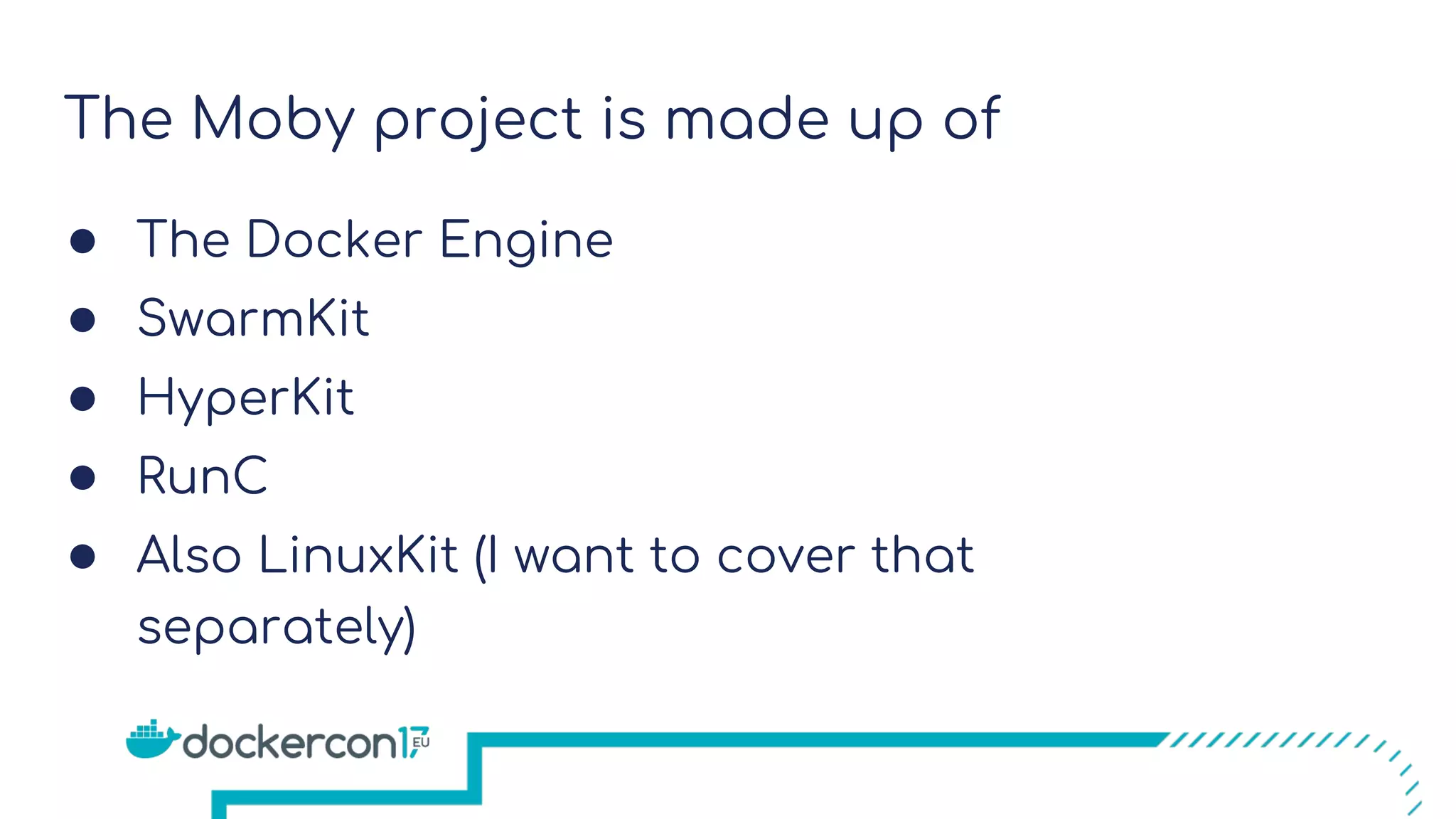The Moby project is made up of
● The Docker Engine
● SwarmKit
● HyperKit
● RunC
● Also LinuxKit (I want to cover that
separately)
 