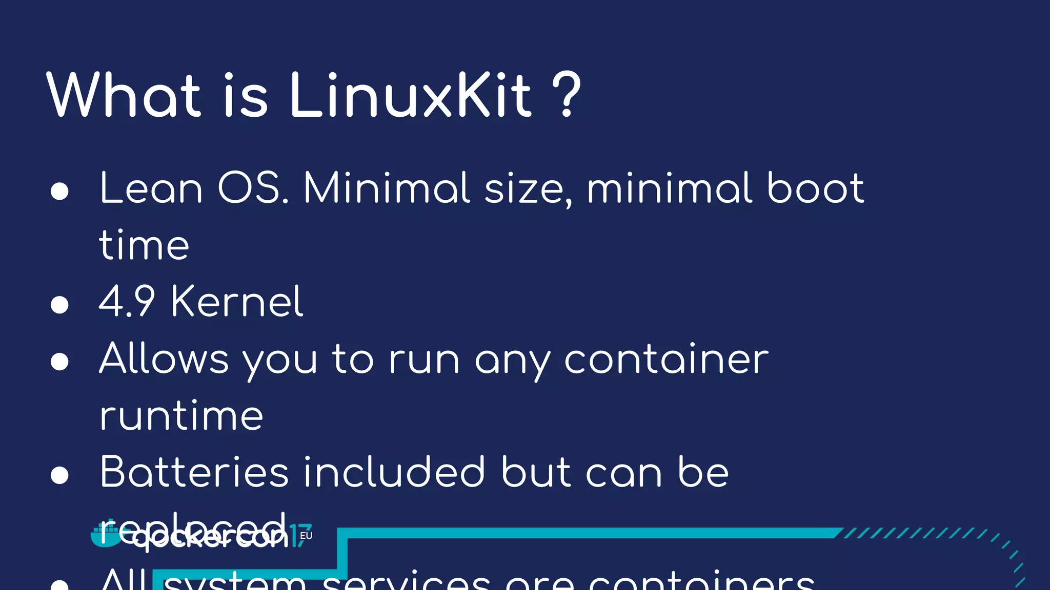 What is LinuxKit ?
● Lean OS. Minimal size, minimal boot
time
● 4.9 Kernel
● Allows you to run any container
runtime
● Batteries included but can be
replaced
 