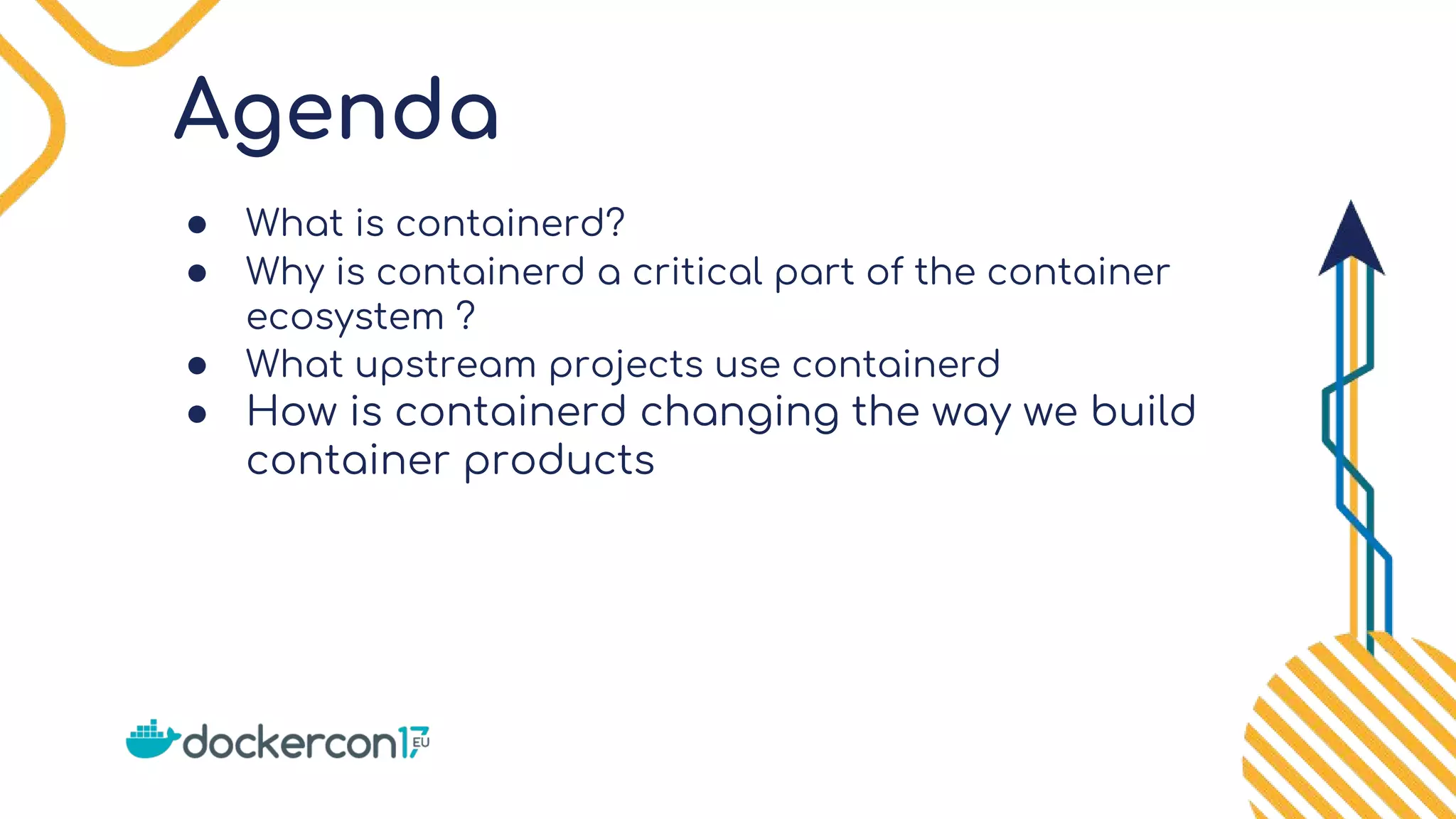 Agenda
● What is containerd?
● Why is containerd a critical part of the container
ecosystem ?
● What upstream projects use containerd
● How is containerd changing the way we build
container products
 