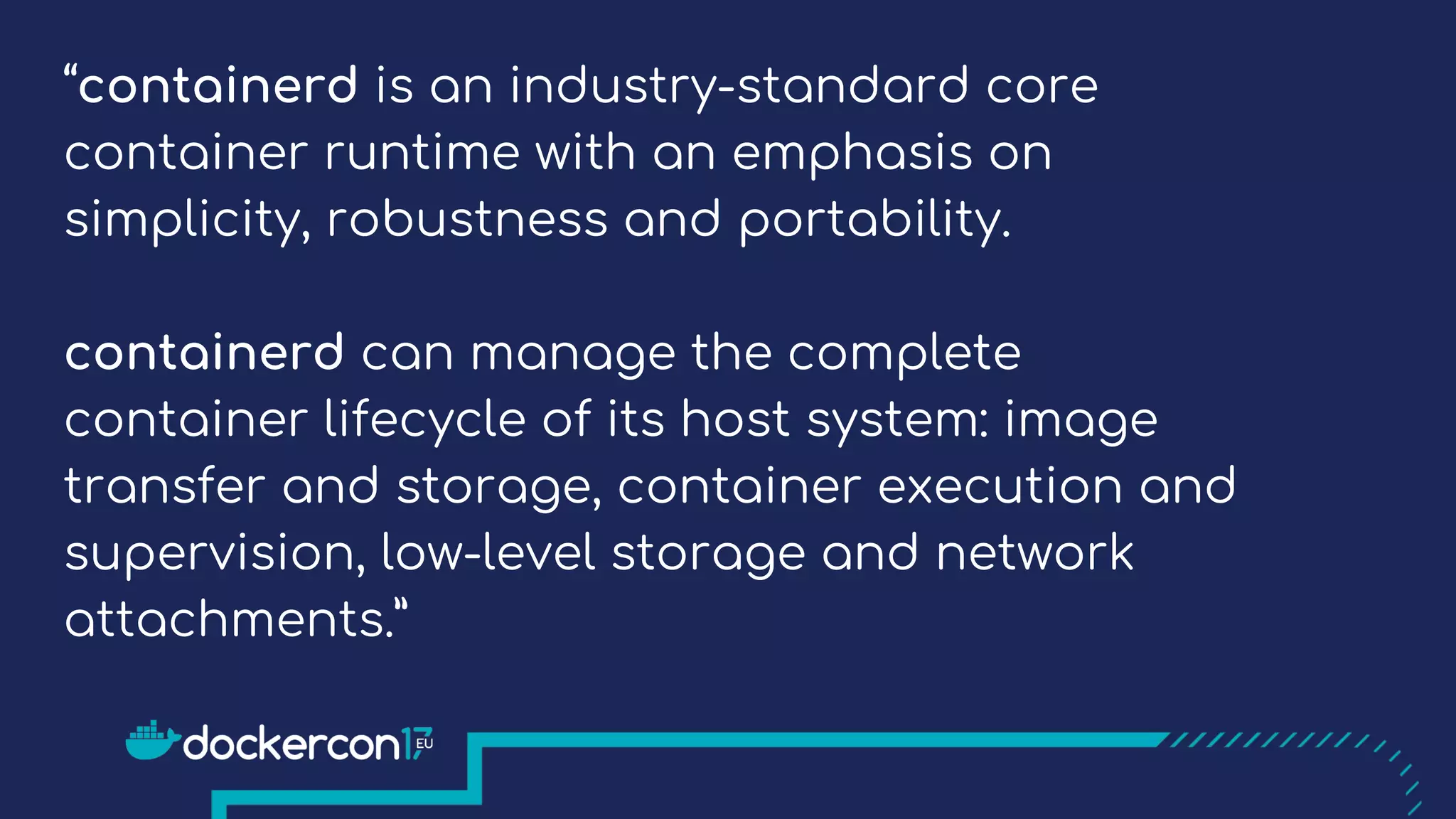 “containerd is an industry-standard core
container runtime with an emphasis on
simplicity, robustness and portability.
containerd can manage the complete
container lifecycle of its host system: image
transfer and storage, container execution and
supervision, low-level storage and network
attachments.”
 