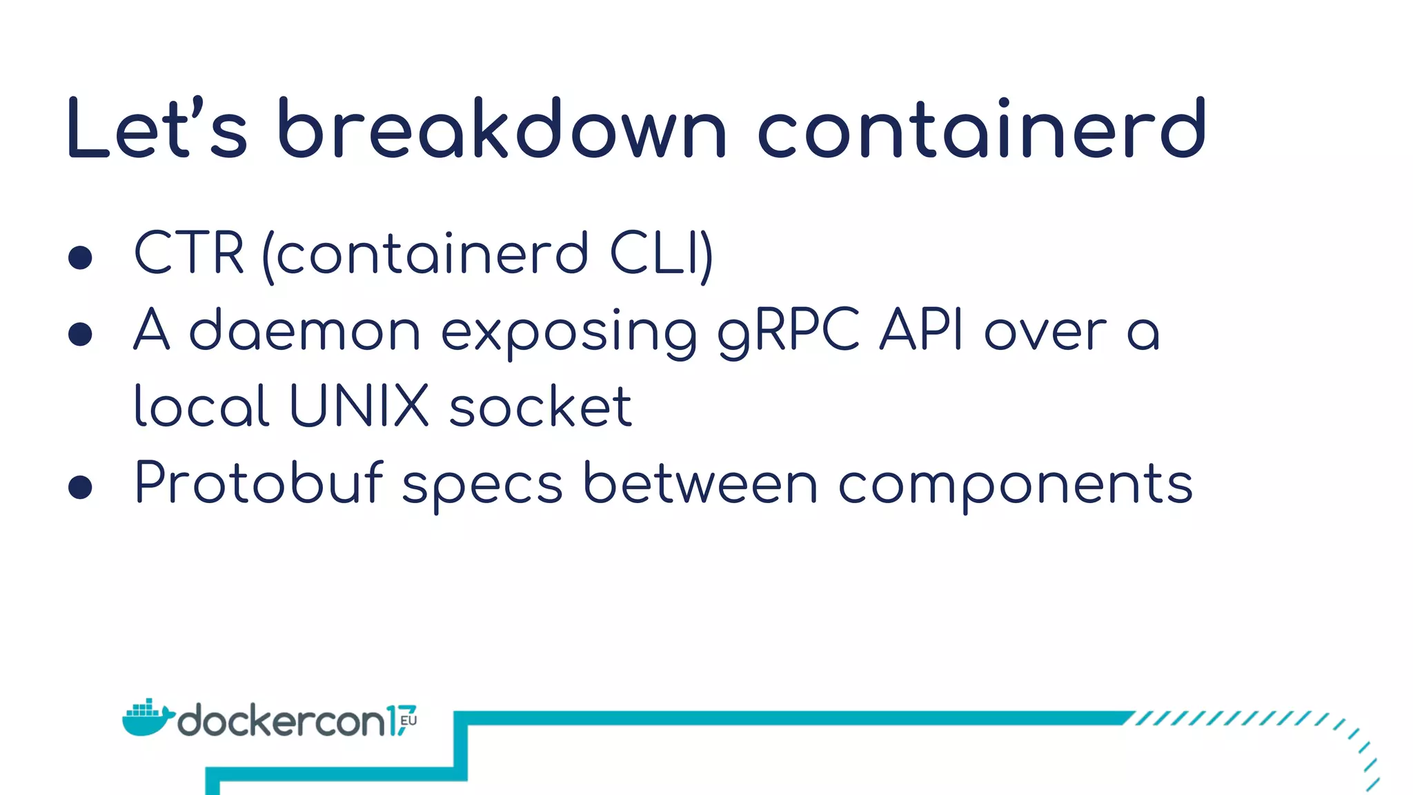Let’s breakdown containerd
● CTR (containerd CLI)
● A daemon exposing gRPC API over a
local UNIX socket
● Protobuf specs between components
 