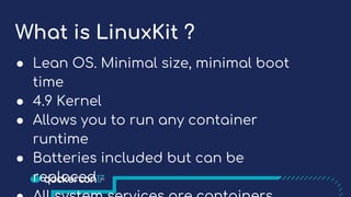 What is LinuxKit ?
● Lean OS. Minimal size, minimal boot
time
● 4.9 Kernel
● Allows you to run any container
runtime
● Batteries included but can be
replaced
 