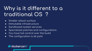 Why is it different to a
traditional OS ?
● Smaller attack surface
● Immutable infrastructure
● Sandboxed system services
● Specialized patches and configurations
● You have full control over the build
● The configuration is all yaml
 