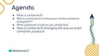 Agenda
● What is containerd?
● Why is containerd a critical part of the container
ecosystem ?
● What upstream projects use containerd
● How is containerd changing the way we build
container products
 