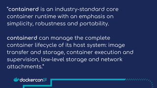 “containerd is an industry-standard core
container runtime with an emphasis on
simplicity, robustness and portability.
containerd can manage the complete
container lifecycle of its host system: image
transfer and storage, container execution and
supervision, low-level storage and network
attachments.”
 