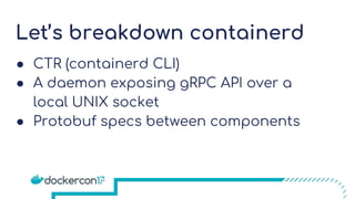 Let’s breakdown containerd
● CTR (containerd CLI)
● A daemon exposing gRPC API over a
local UNIX socket
● Protobuf specs between components
 