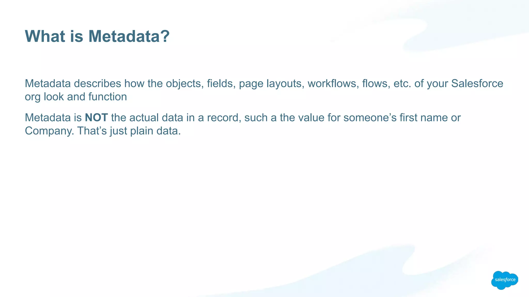What is Metadata?
Metadata describes how the objects, fields, page layouts, workflows, flows, etc. of your Salesforce
org look and function
Metadata is NOT the actual data in a record, such a the value for someone’s first name or
Company. That’s just plain data.
 