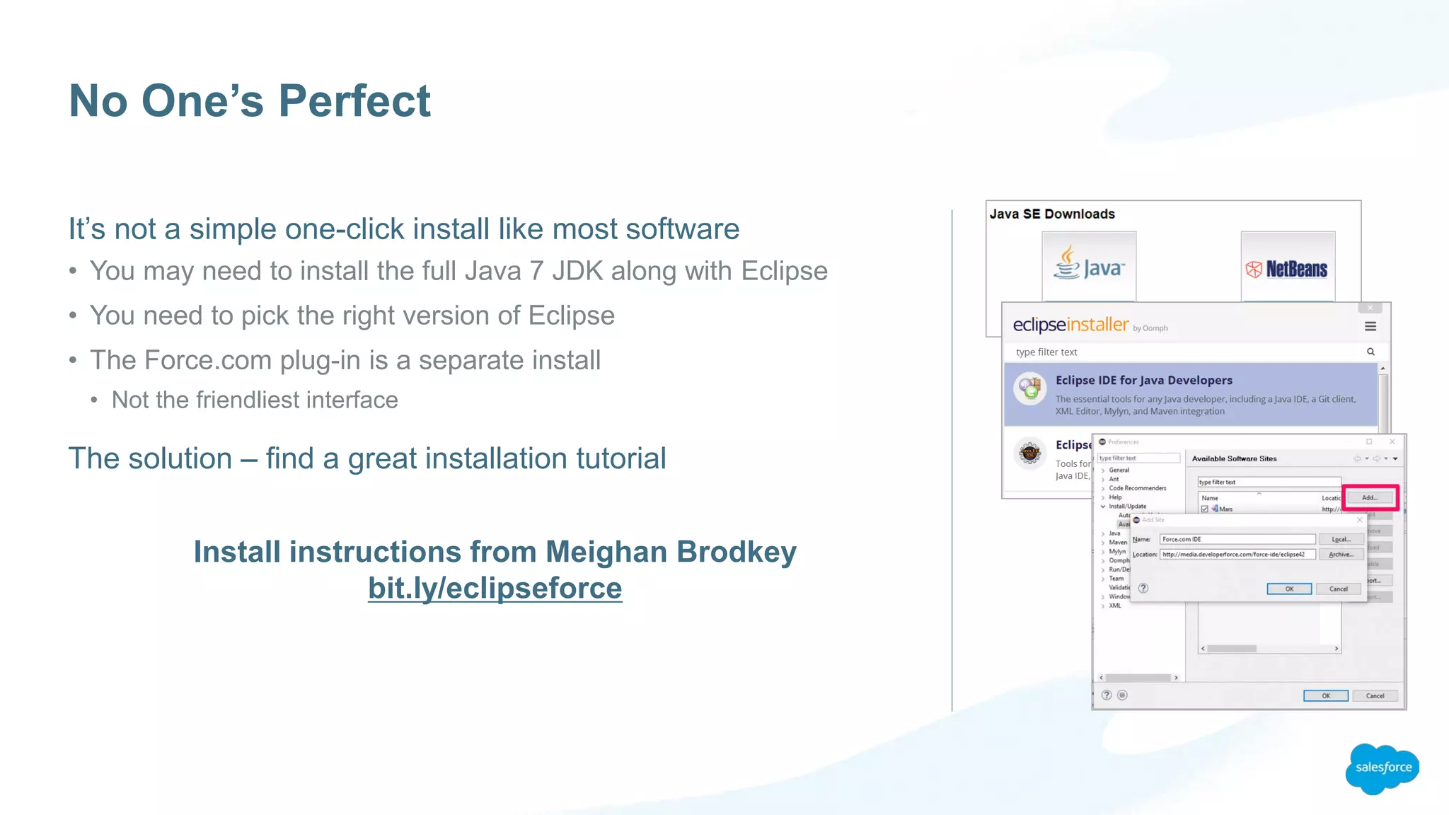 No One’s Perfect
It’s not a simple one-click install like most software
• You may need to install the full Java 7 JDK along with Eclipse
• You need to pick the right version of Eclipse
• The Force.com plug-in is a separate install
• Not the friendliest interface
The solution – find a great installation tutorial
Install instructions from Meighan Brodkey
bit.ly/eclipseforce
 