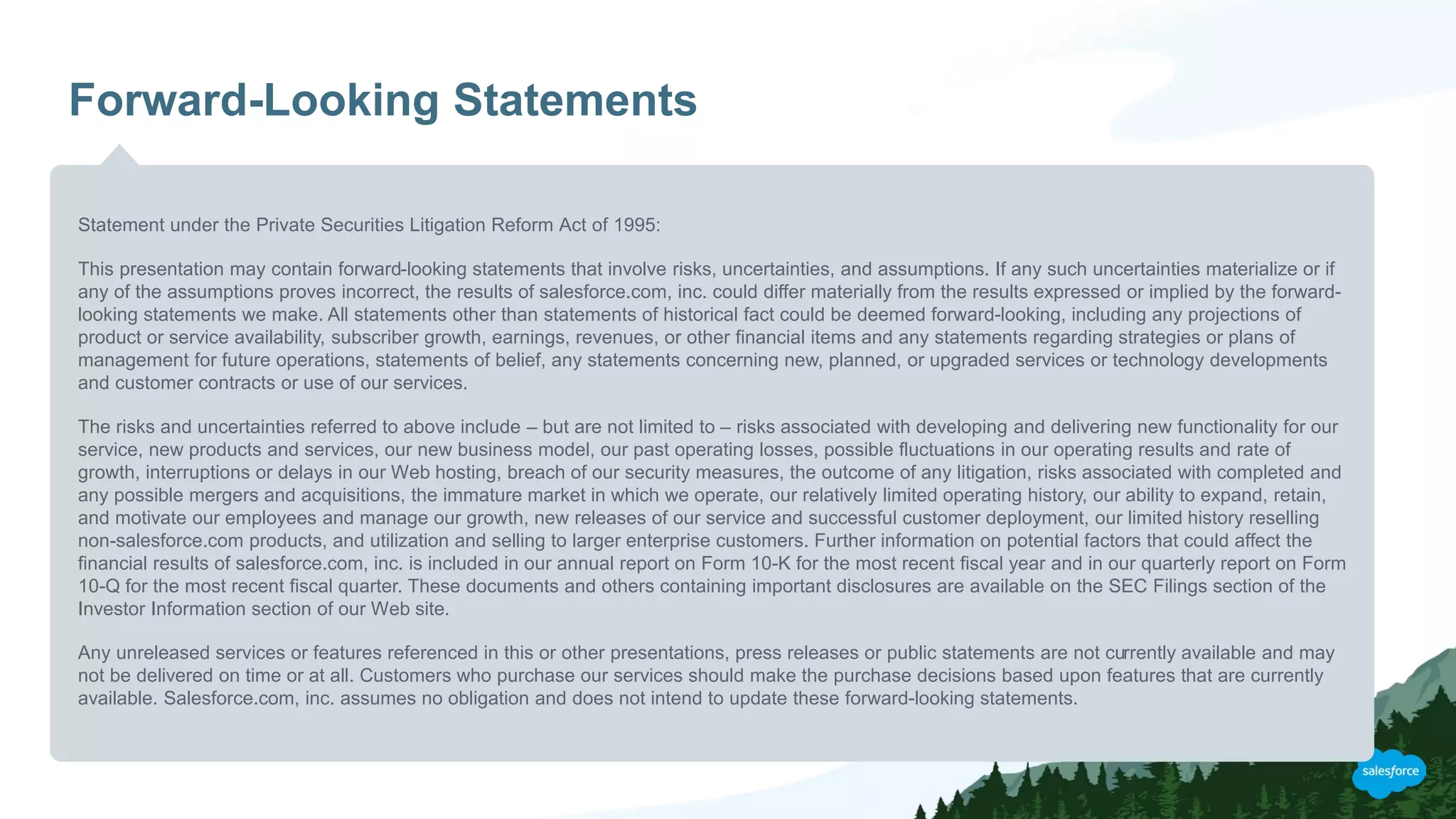 Forward-Looking Statements
Statement under the Private Securities Litigation Reform Act of 1995:
This presentation may contain forward-looking statements that involve risks, uncertainties, and assumptions. If any such uncertainties materialize or if
any of the assumptions proves incorrect, the results of salesforce.com, inc. could differ materially from the results expressed or implied by the forward-
looking statements we make. All statements other than statements of historical fact could be deemed forward-looking, including any projections of
product or service availability, subscriber growth, earnings, revenues, or other financial items and any statements regarding strategies or plans of
management for future operations, statements of belief, any statements concerning new, planned, or upgraded services or technology developments
and customer contracts or use of our services.
The risks and uncertainties referred to above include – but are not limited to – risks associated with developing and delivering new functionality for our
service, new products and services, our new business model, our past operating losses, possible fluctuations in our operating results and rate of
growth, interruptions or delays in our Web hosting, breach of our security measures, the outcome of any litigation, risks associated with completed and
any possible mergers and acquisitions, the immature market in which we operate, our relatively limited operating history, our ability to expand, retain,
and motivate our employees and manage our growth, new releases of our service and successful customer deployment, our limited history reselling
non-salesforce.com products, and utilization and selling to larger enterprise customers. Further information on potential factors that could affect the
financial results of salesforce.com, inc. is included in our annual report on Form 10-K for the most recent fiscal year and in our quarterly report on Form
10-Q for the most recent fiscal quarter. These documents and others containing important disclosures are available on the SEC Filings section of the
Investor Information section of our Web site.
Any unreleased services or features referenced in this or other presentations, press releases or public statements are not currently available and may
not be delivered on time or at all. Customers who purchase our services should make the purchase decisions based upon features that are currently
available. Salesforce.com, inc. assumes no obligation and does not intend to update these forward-looking statements.
 
