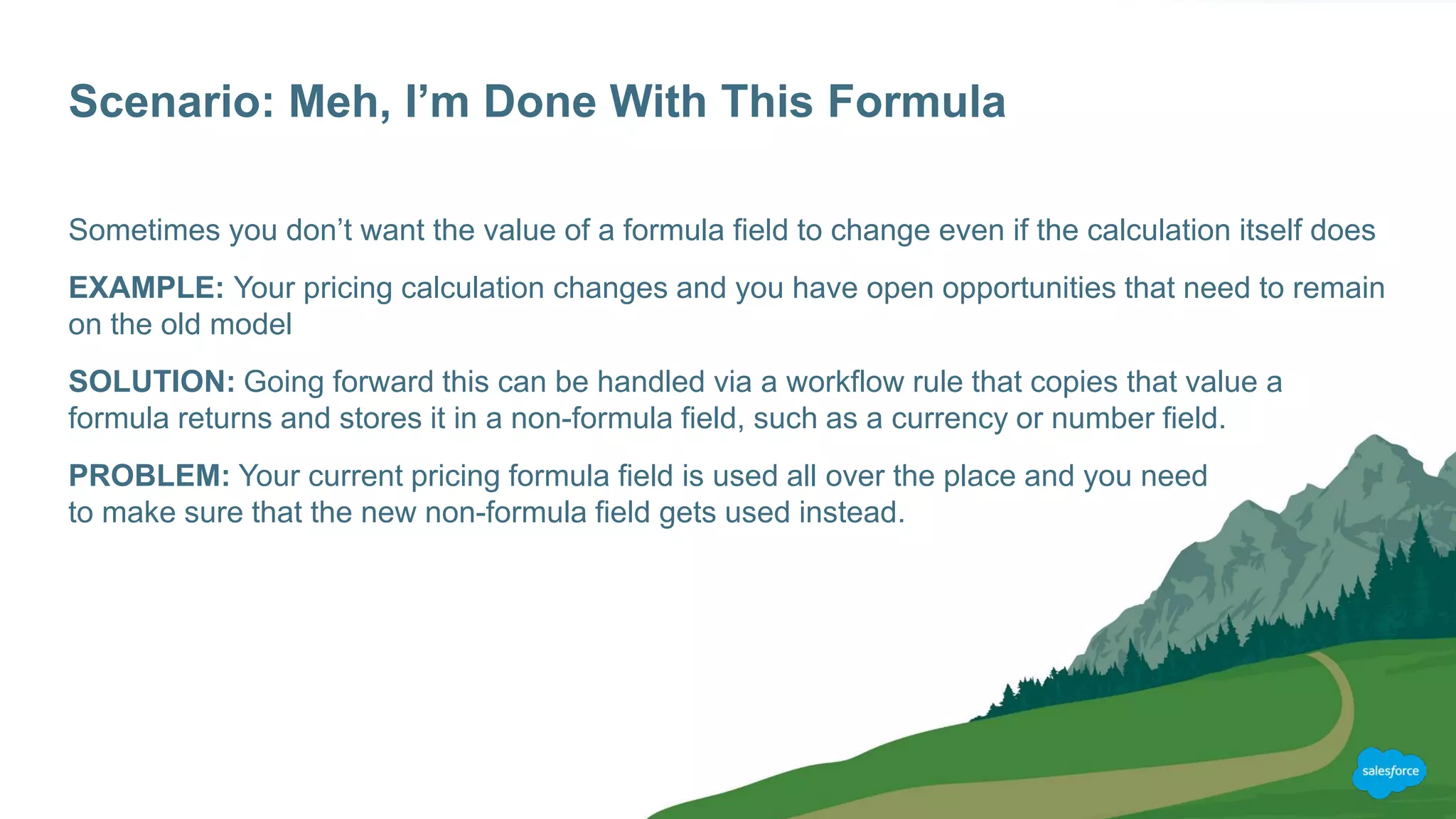 Scenario: Meh, I’m Done With This Formula
Sometimes you don’t want the value of a formula field to change even if the calculation itself does
EXAMPLE: Your pricing calculation changes and you have open opportunities that need to remain
on the old model
SOLUTION: Going forward this can be handled via a workflow rule that copies that value a
formula returns and stores it in a non-formula field, such as a currency or number field.
PROBLEM: Your current pricing formula field is used all over the place and you need
to make sure that the new non-formula field gets used instead.
 