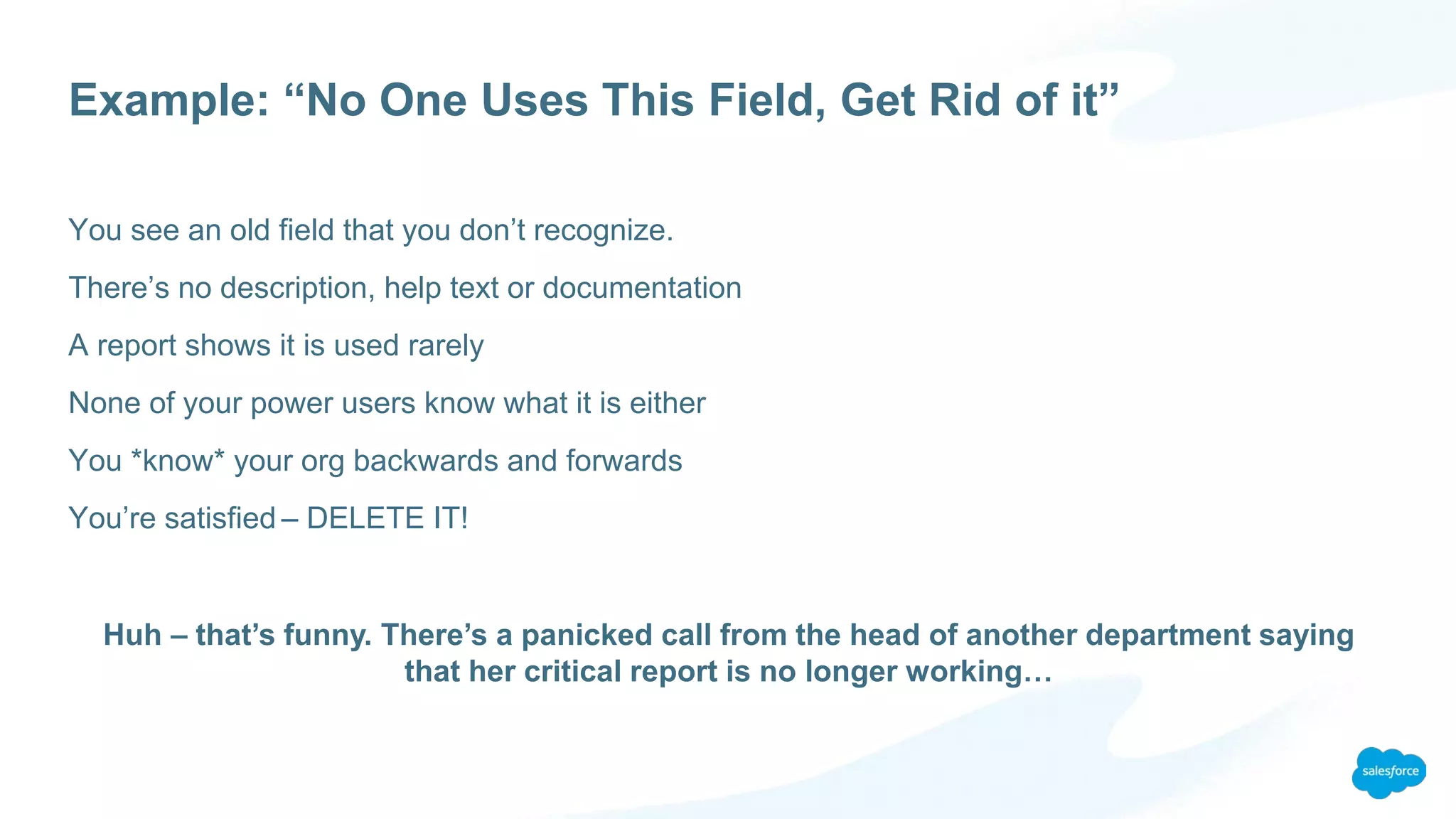 Example: “No One Uses This Field, Get Rid of it”
You see an old field that you don’t recognize.
There’s no description, help text or documentation
A report shows it is used rarely
None of your power users know what it is either
You *know* your org backwards and forwards
You’re satisfied – DELETE IT!
Huh – that’s funny. There’s a panicked call from the head of another department saying
that her critical report is no longer working…
 
