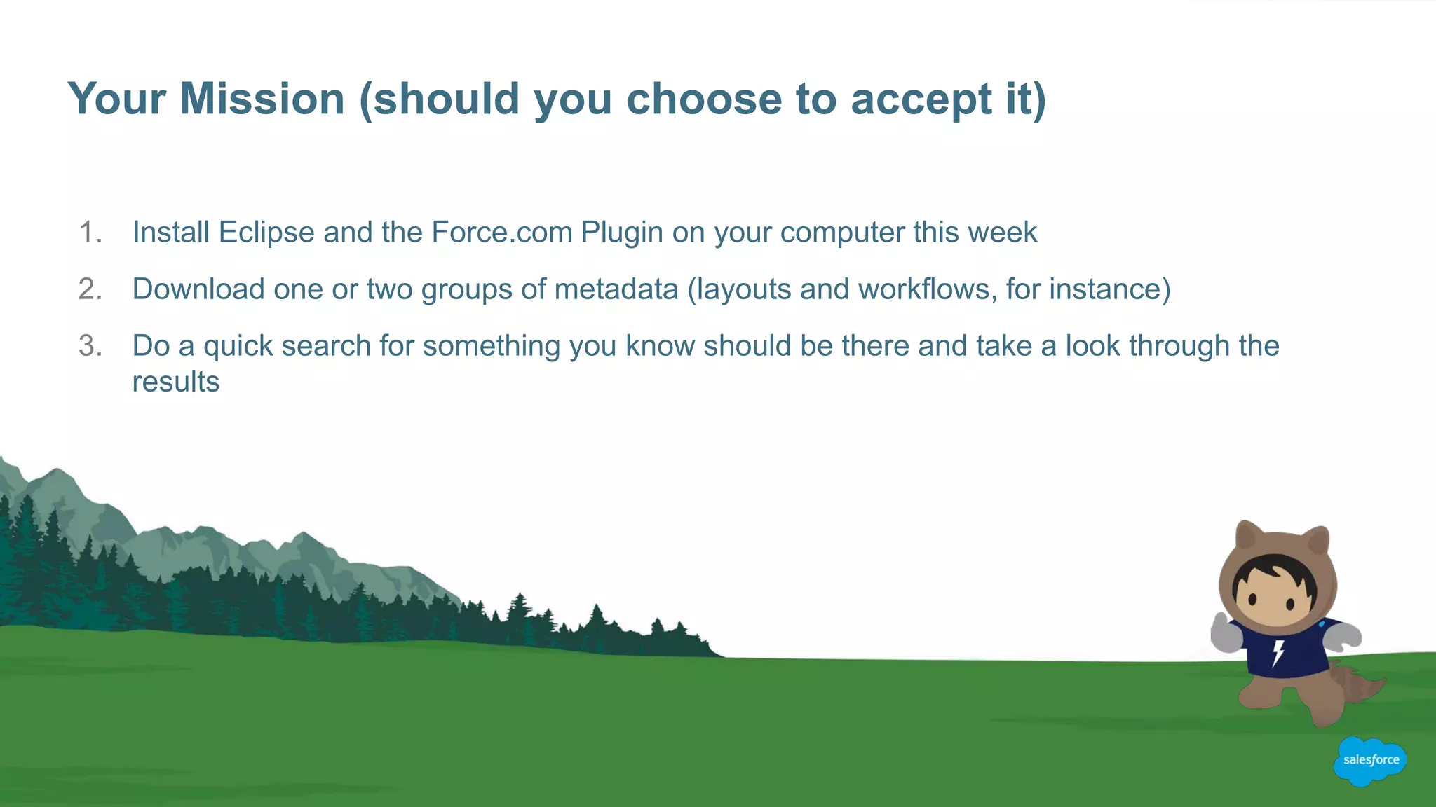 Your Mission (should you choose to accept it)
1. Install Eclipse and the Force.com Plugin on your computer this week
2. Download one or two groups of metadata (layouts and workflows, for instance)
3. Do a quick search for something you know should be there and take a look through the
results
 