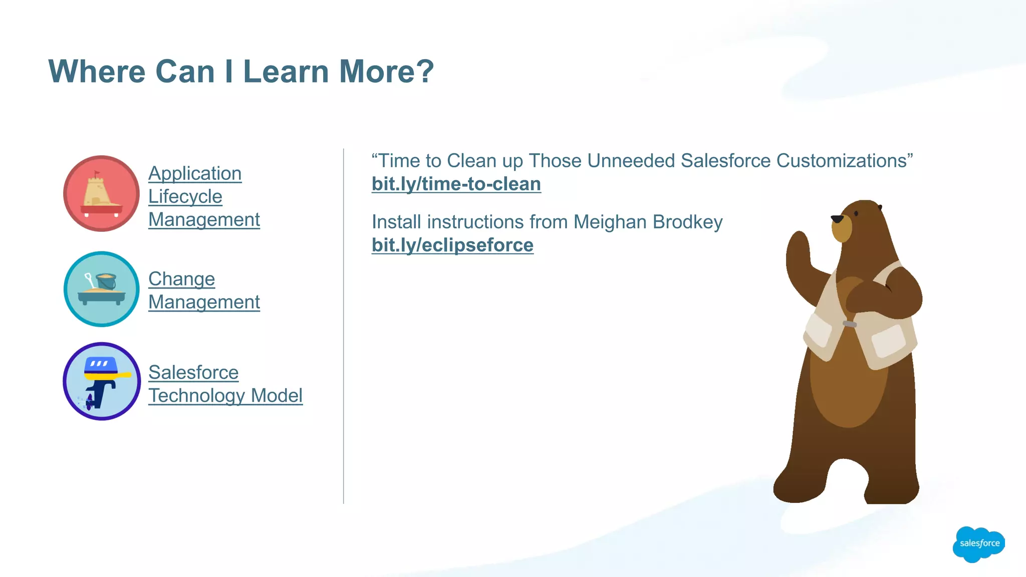 Application
Lifecycle
Management
Change
Management
Salesforce
Technology Model
Where Can I Learn More?
“Time to Clean up Those Unneeded Salesforce Customizations”
bit.ly/time-to-clean
Install instructions from Meighan Brodkey
bit.ly/eclipseforce
 
