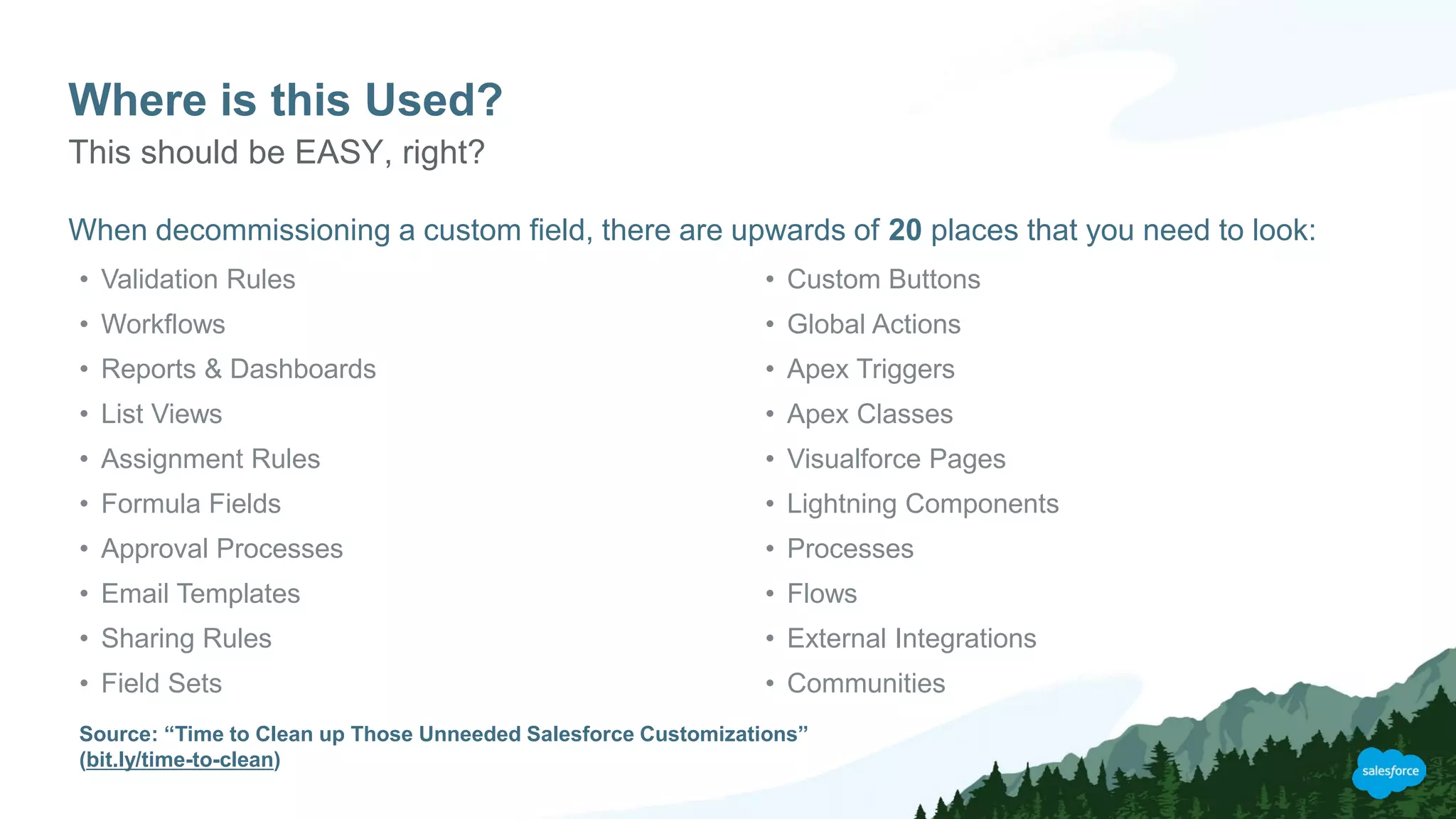 Where is this Used?
When decommissioning a custom field, there are upwards of 20 places that you need to look:
This should be EASY, right?
• Validation Rules
• Workflows
• Reports & Dashboards
• List Views
• Assignment Rules
• Formula Fields
• Approval Processes
• Email Templates
• Sharing Rules
• Field Sets
• Custom Buttons
• Global Actions
• Apex Triggers
• Apex Classes
• Visualforce Pages
• Lightning Components
• Processes
• Flows
• External Integrations
• Communities
Source: “Time to Clean up Those Unneeded Salesforce Customizations”
(bit.ly/time-to-clean)
 