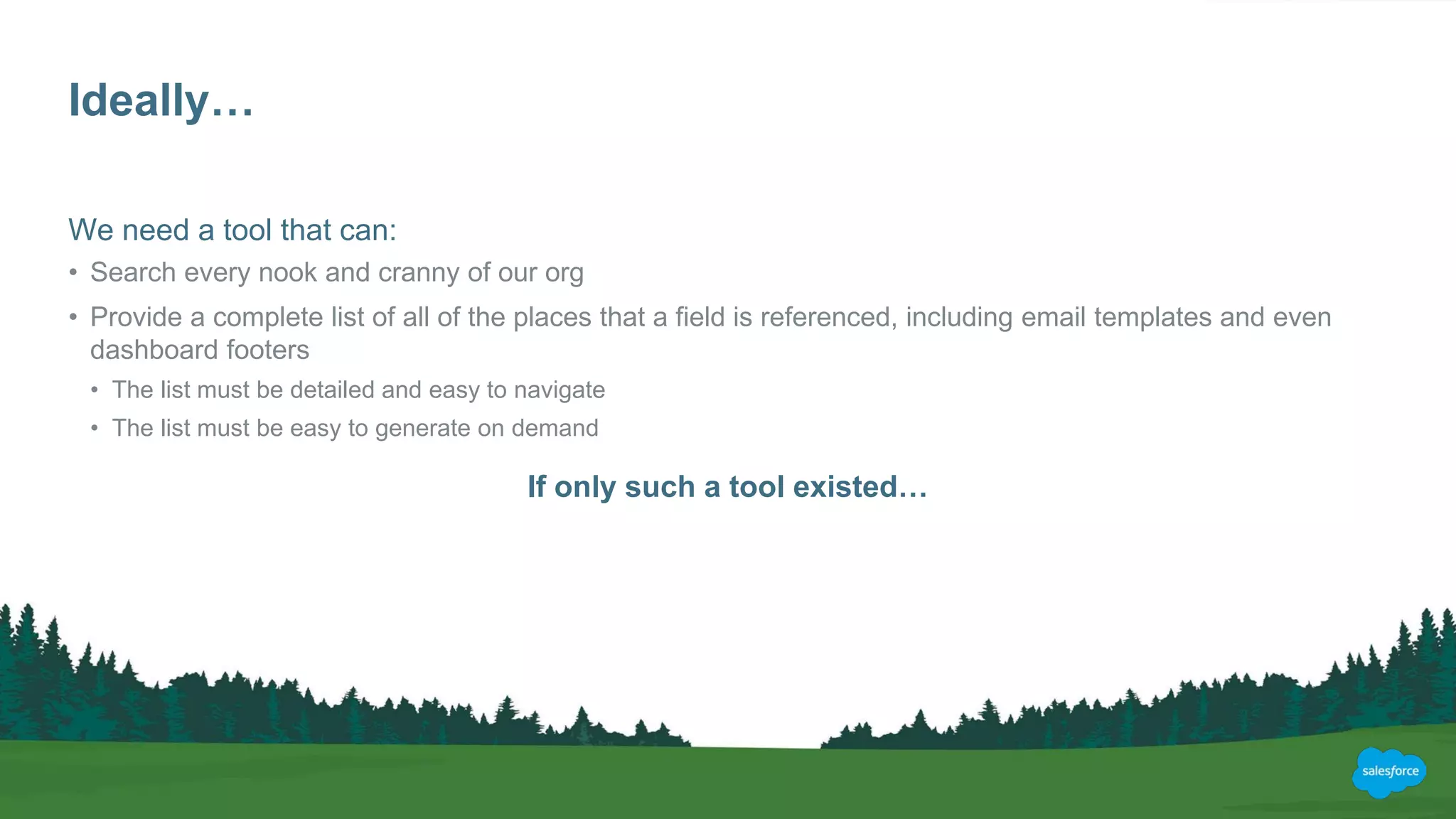Ideally…
We need a tool that can:
• Search every nook and cranny of our org
• Provide a complete list of all of the places that a field is referenced, including email templates and even
dashboard footers
• The list must be detailed and easy to navigate
• The list must be easy to generate on demand
If only such a tool existed…
 