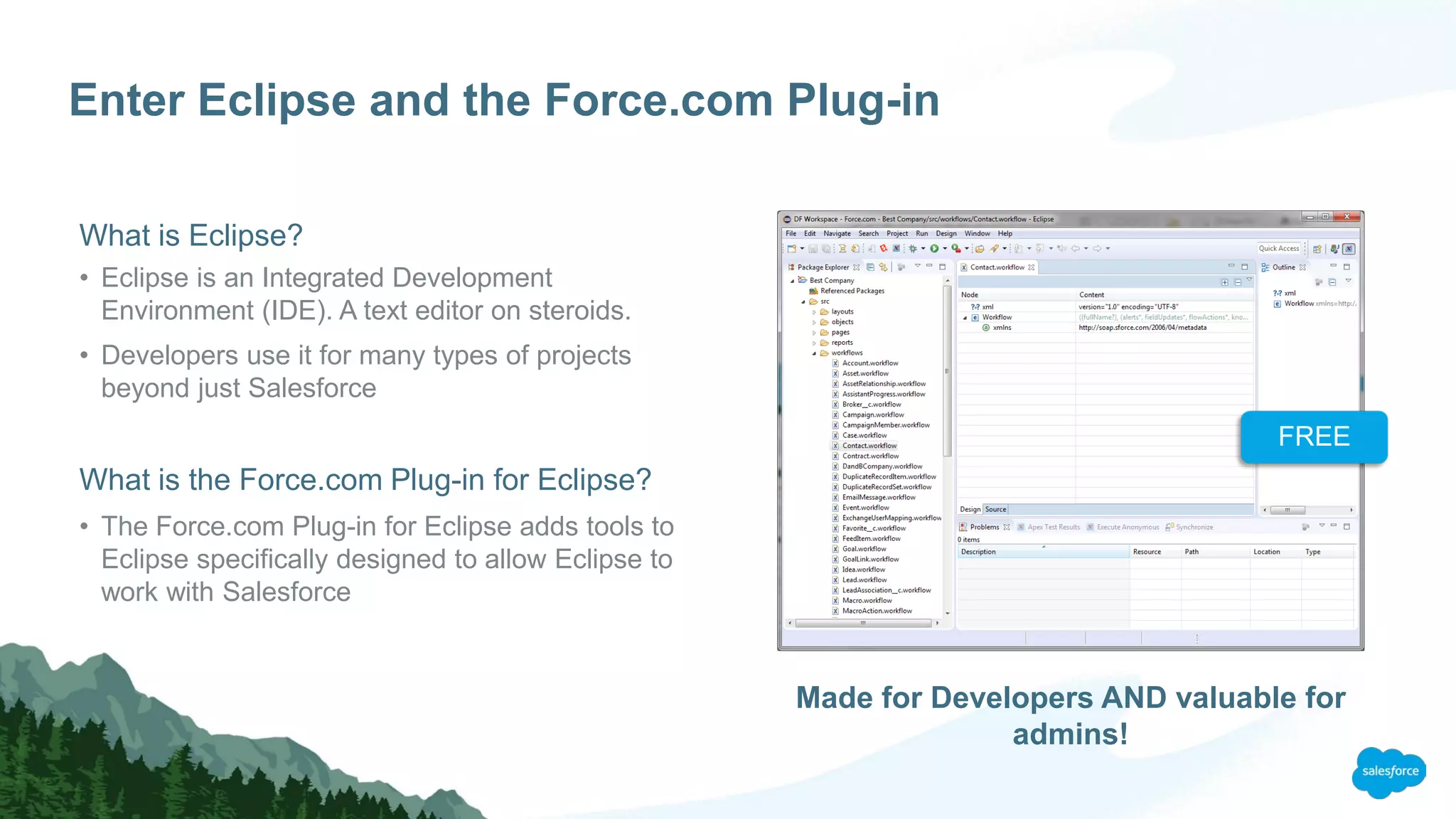 Enter Eclipse and the Force.com Plug-in
What is Eclipse?
• Eclipse is an Integrated Development
Environment (IDE). A text editor on steroids.
• Developers use it for many types of projects
beyond just Salesforce
What is the Force.com Plug-in for Eclipse?
• The Force.com Plug-in for Eclipse adds tools to
Eclipse specifically designed to allow Eclipse to
work with Salesforce
Made for Developers AND valuable for
admins!
FREE
 