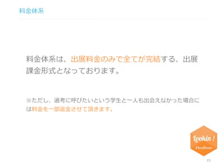 料金体系 
15 
料金体系は、出展料金のみで全てが完結する、出展 
課金形式となっております。 
※ただし、選考に呼びたいという学生と一人も出会えなかった場合に 
は料金を一部返金させて頂きます。 
 