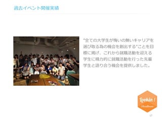 過去イベント開催実績 
”全ての大学生が悔いの無いキャリアを 
選び取る為の機会を創出する”ことを目 
標に掲げ、これから就職活動を迎える 
学生に精力的に就職活動を行った先輩 
学生と語り合う機会を提供しました。 
17 
 