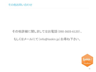 その他お問い合わせ 
19 
その他詳細に関しましてはお電話（090-3603-6120）、 
もしくはメールにて（info@lookin.jp）お尋ね下さい。 
