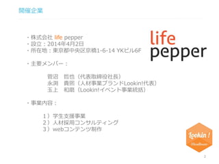 開催企業 
2 
・株式会社life pepper 
・設立：2014年4月2日 
・所在地：東京都中央区京橋1-6-14 YKビル6F 
・主要メンバー： 
菅沼哲也（代表取締役社長） 
永渕貴煕（人材事業ブランドLookin!代表） 
玉上和磨（Lookin!イベント事業統括） 
・事業内容： 
１）学生支援事業 
２）人材採用コンサルティング 
３）webコンテンツ制作 
 
