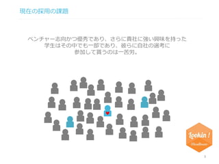 現在の採用の課題 
3 
ベンチャー志向かつ優秀であり、さらに貴社に強い興味を持った 
学生はその中でも一部であり、彼らに自社の選考に 
参加して貰うのは一苦労。 
 