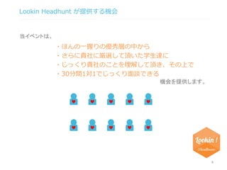 Lookin Headhunt が提供する機会 
4 
・ほんの一握りの優秀層の中から 
・さらに貴社に厳選して頂いた学生達に 
・じっくり貴社のことを理解して頂き、その上で 
・30分間1対1でじっくり面談できる 
当イベントは、 
機会を提供します。 
 