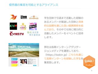 優秀層の集客を可能とするアライアンス 
8 
学生団体で引退まで活動した経験の 
あるメンバーが厳選した団体と具体 
的な協賛を通じた深い提携関係を結 
んでおり、その中でも特に精力的に 
活動したメンバーをイベントに招待 
します。 
弊社は長期インターンアグリゲー 
ジョンメディアを運営しており、 
（https://lookin.jp）こちらを通じ 
て長期インターンを経験した学生を 
集客致します。 
 