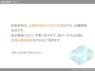 参加費用について	
copyright	
  Lookin	
  	
  All	
  Right	
  Reserved	
  	
	
料金体系は、出展料金のみで全てが完結する、出展課金	
形式です。	
各企業様ごとにご予算に合う中で、他サービスと比較し	
安価な価格設定を行わせて頂きます。	
	
	
※詳しくはお問い合わせ下さい。	
 