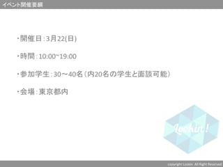 イベント開催要綱	
copyright	
  Lookin	
  	
  All	
  Right	
  Reserved	
  	
・開催日：3月22(日)　	
  
	
  
・時間：10:00~19:00	
  
	
  
・参加学生：30〜40名（内20名の学生と面談可能）	
  
	
  
・会場：東京都内	
  
	
  
	
 