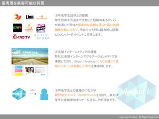 優秀層を集客可能な背景	
copyright	
  Lookin	
  	
  All	
  Right	
  Reserved	
  	
①有名学生団体との提携	
学生団体で引退まで活動した経験のあるメンバー
が厳選した団体と具体的な協賛を通じた深い提携
関係を結んでおり、その中でも特に精力的に活動
したメンバーをイベントに招待します。	
②長期インターンメディアの運営	
弊社は長期インターンアグリゲージョンメディアを
運営しており、（https://lookin.jp）こちらを通じて長
期インターンを経験した学生を集客致します。	
oﬀer	
 ③有名学生との直接のつながり	
現役学生メンバーのコネクションを活かし、有名大
学生に直接参加オファーを送ることが可能です。	
 