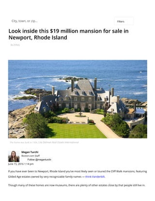 Look inside this $19 million mansion for sale in
Newport, Rhode Island
BUYING
The home was built in 1936. Lila Delman Real Estate International
Megan Turchi
Boston.com Sta⤀ㄆ
 Follow @meganturchi
June 15, 2016 1:14 pm
If you have ever been to Newport, Rhode Island you’ve most likely seen or toured the Cli⤀ㄆ Walk mansions, featuring
Gilded Age estates owned by very recognizable family names — think Vanderbilt.
Though many of these homes are now museums, there are plenty of other estates close by that people still live in.
City, town, or zip... Filters
 
