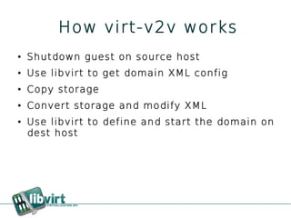 How virt-v2v works
●   Shutdown guest on source host
●   Use libvirt to get domain XML config
●   Copy storage
●   Convert storage and modify XML
●   Use libvirt to define and start the domain on
    dest host
 